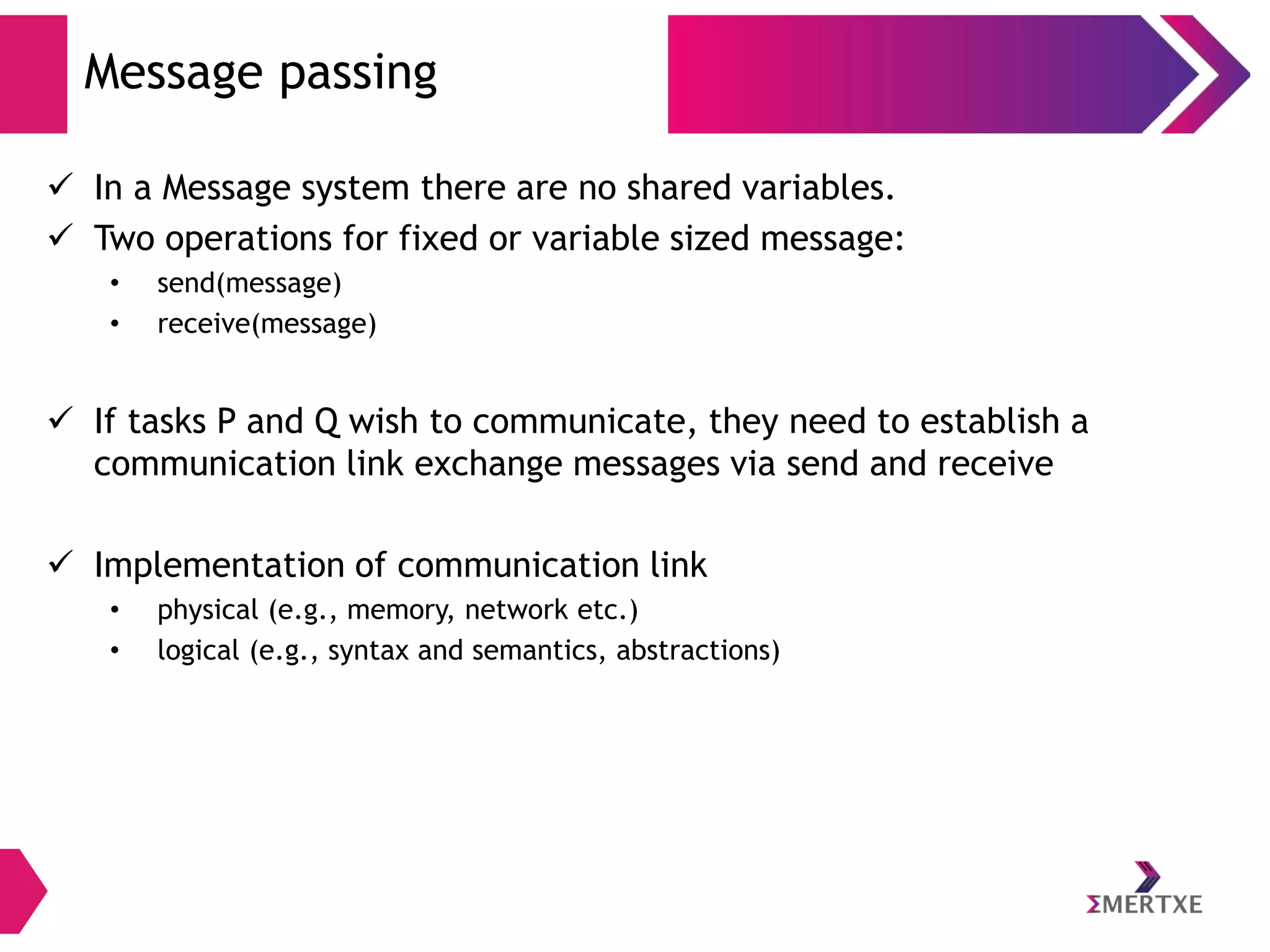 Message passing
 In a Message system there are no shared variables.
 Two operations for fixed or variable sized message:
•
•

send(message)
receive(message)

 If tasks P and Q wish to communicate, they need to establish a
communication link exchange messages via send and receive

 Implementation of communication link
•
•

physical (e.g., memory, network etc.)
logical (e.g., syntax and semantics, abstractions)

 