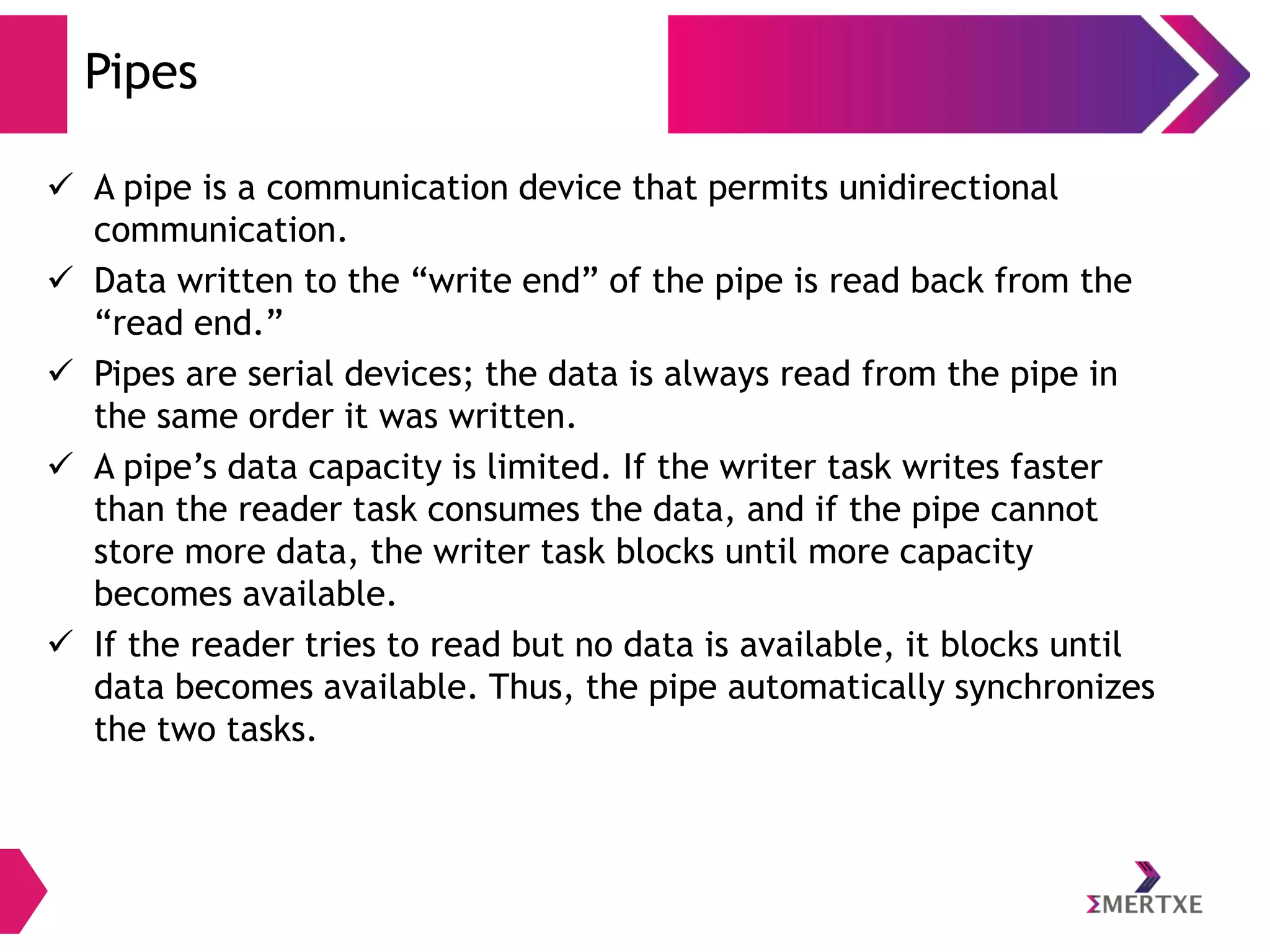 Pipes
 A pipe is a communication device that permits unidirectional
communication.
 Data written to the “write end” of the pipe is read back from the
“read end.”
 Pipes are serial devices; the data is always read from the pipe in
the same order it was written.
 A pipe’s data capacity is limited. If the writer task writes faster
than the reader task consumes the data, and if the pipe cannot
store more data, the writer task blocks until more capacity
becomes available.
 If the reader tries to read but no data is available, it blocks until
data becomes available. Thus, the pipe automatically synchronizes
the two tasks.

 