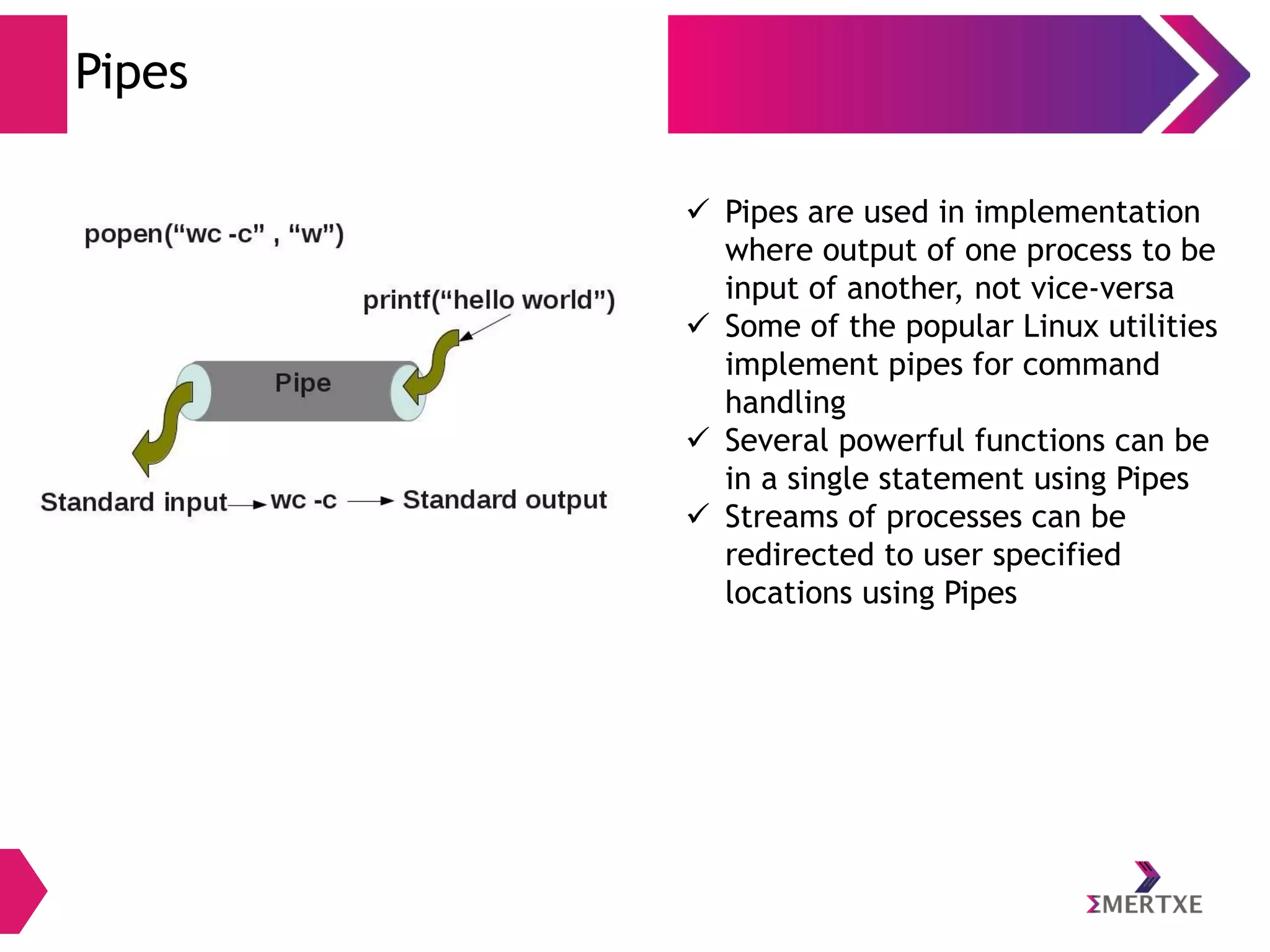 Pipes
 Pipes are used in implementation
where output of one process to be
input of another, not vice-versa
 Some of the popular Linux utilities
implement pipes for command
handling
 Several powerful functions can be
in a single statement using Pipes
 Streams of processes can be
redirected to user specified
locations using Pipes

 