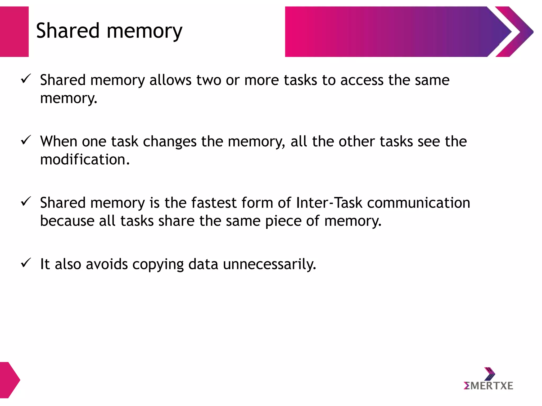 Shared memory
 Shared memory allows two or more tasks to access the same
memory.
 When one task changes the memory, all the other tasks see the
modification.
 Shared memory is the fastest form of Inter-Task communication
because all tasks share the same piece of memory.
 It also avoids copying data unnecessarily.

 
