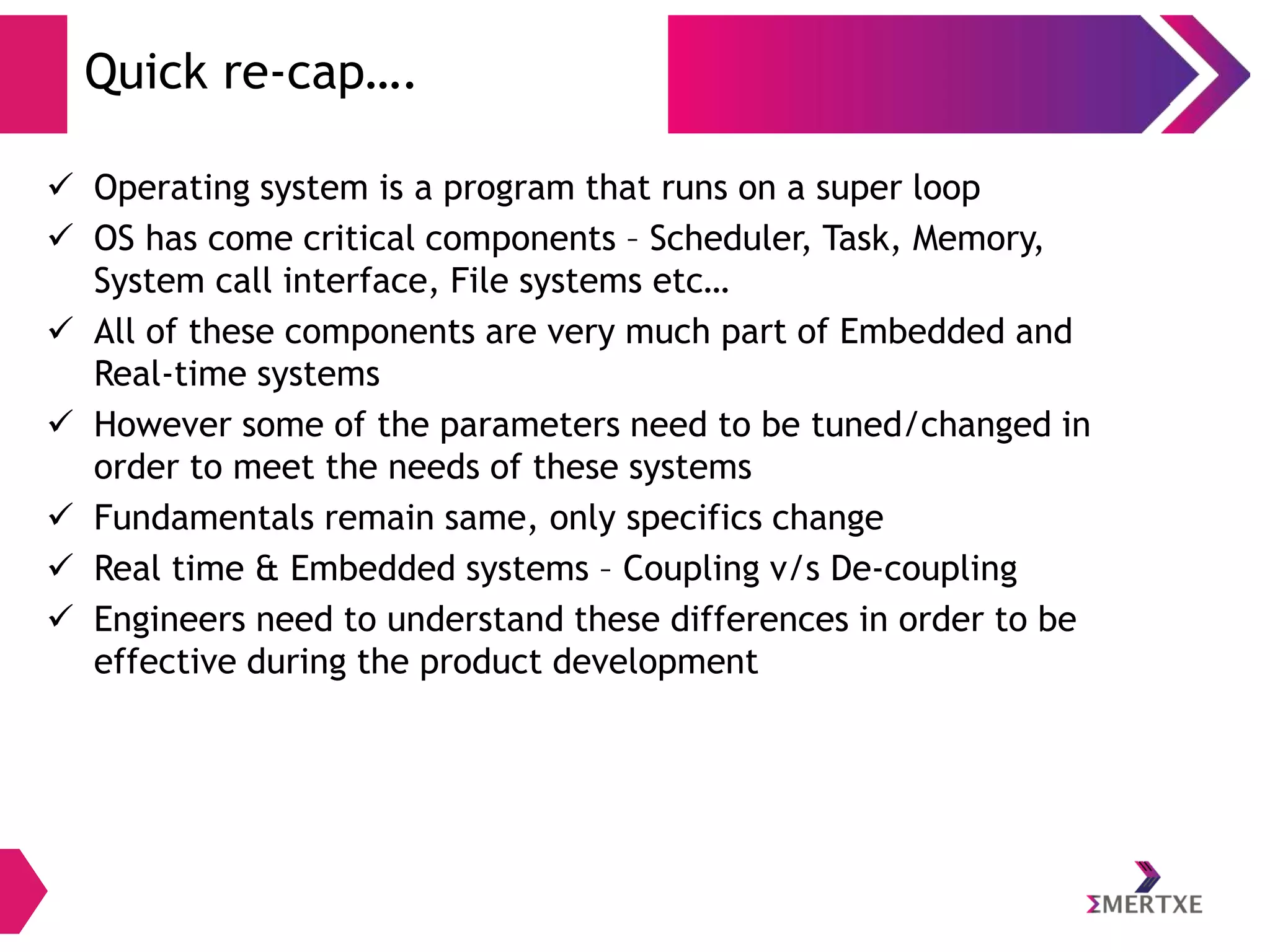 Quick re-cap….
 Operating system is a program that runs on a super loop
 OS has come critical components – Scheduler, Task, Memory,
System call interface, File systems etc…
 All of these components are very much part of Embedded and
Real-time systems
 However some of the parameters need to be tuned/changed in
order to meet the needs of these systems
 Fundamentals remain same, only specifics change
 Real time & Embedded systems – Coupling v/s De-coupling
 Engineers need to understand these differences in order to be
effective during the product development

 