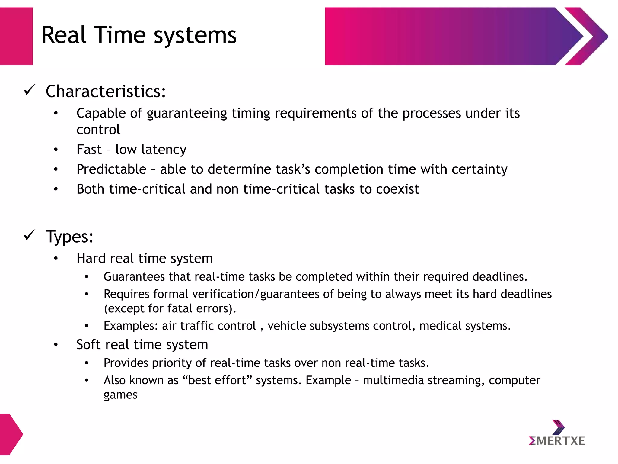 Real Time systems
 Characteristics:
•
•
•
•

Capable of guaranteeing timing requirements of the processes under its
control
Fast – low latency
Predictable – able to determine task’s completion time with certainty
Both time-critical and non time-critical tasks to coexist

 Types:
•

Hard real time system
•
•
•

•

Guarantees that real-time tasks be completed within their required deadlines.
Requires formal verification/guarantees of being to always meet its hard deadlines
(except for fatal errors).
Examples: air traffic control , vehicle subsystems control, medical systems.

Soft real time system
•
•

Provides priority of real-time tasks over non real-time tasks.
Also known as “best effort” systems. Example – multimedia streaming, computer
games

 