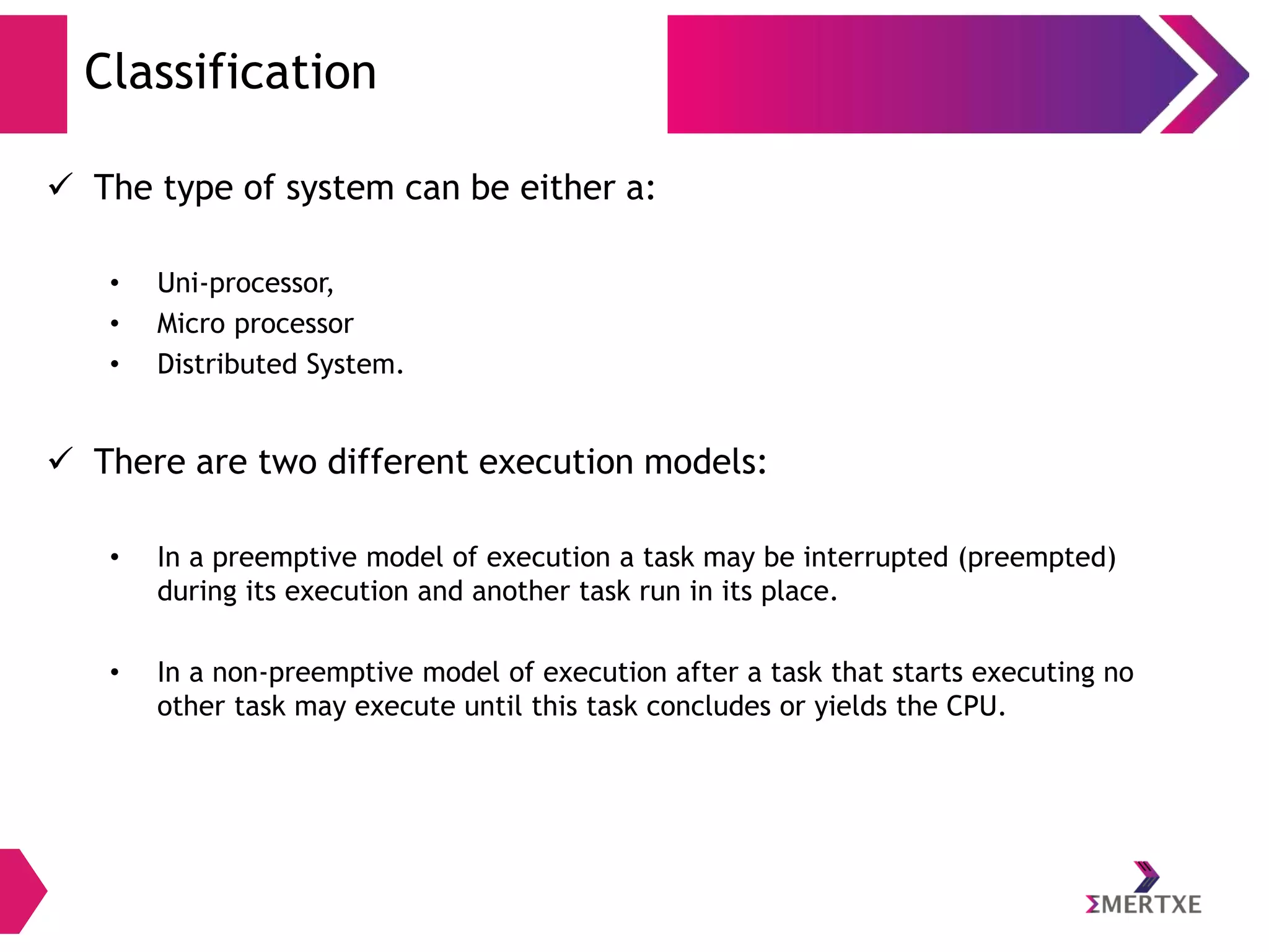 Classification
 The type of system can be either a:
•
•
•

Uni-processor,
Micro processor
Distributed System.

 There are two different execution models:
•

In a preemptive model of execution a task may be interrupted (preempted)
during its execution and another task run in its place.

•

In a non-preemptive model of execution after a task that starts executing no
other task may execute until this task concludes or yields the CPU.

 