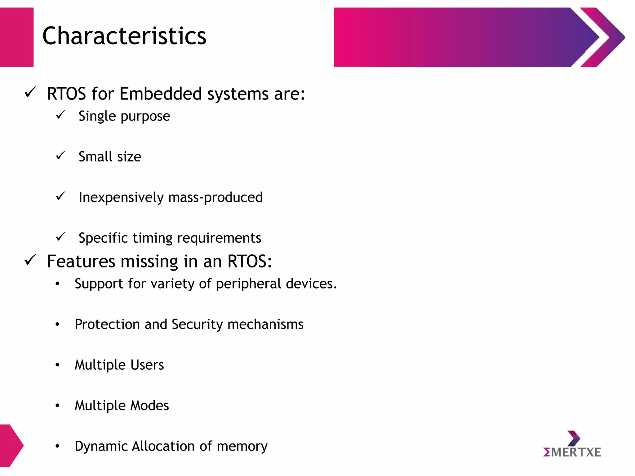 Characteristics
 RTOS for Embedded systems are:
 Single purpose
 Small size

 Inexpensively mass-produced
 Specific timing requirements

 Features missing in an RTOS:
•

Support for variety of peripheral devices.

•

Protection and Security mechanisms

•

Multiple Users

•

Multiple Modes

•

Dynamic Allocation of memory

 