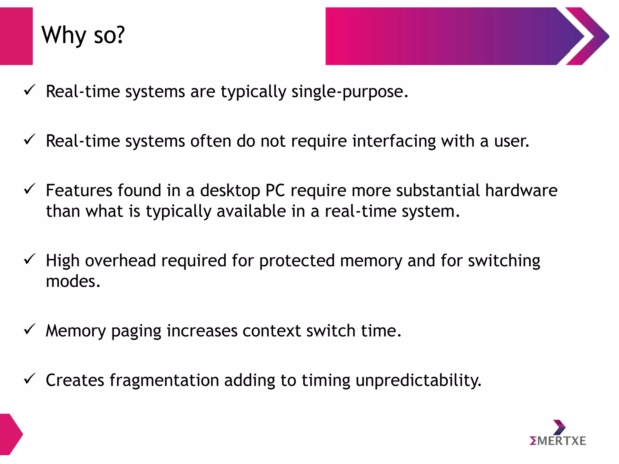 Why so?
 Real-time systems are typically single-purpose.
 Real-time systems often do not require interfacing with a user.

 Features found in a desktop PC require more substantial hardware
than what is typically available in a real-time system.
 High overhead required for protected memory and for switching
modes.
 Memory paging increases context switch time.
 Creates fragmentation adding to timing unpredictability.

 