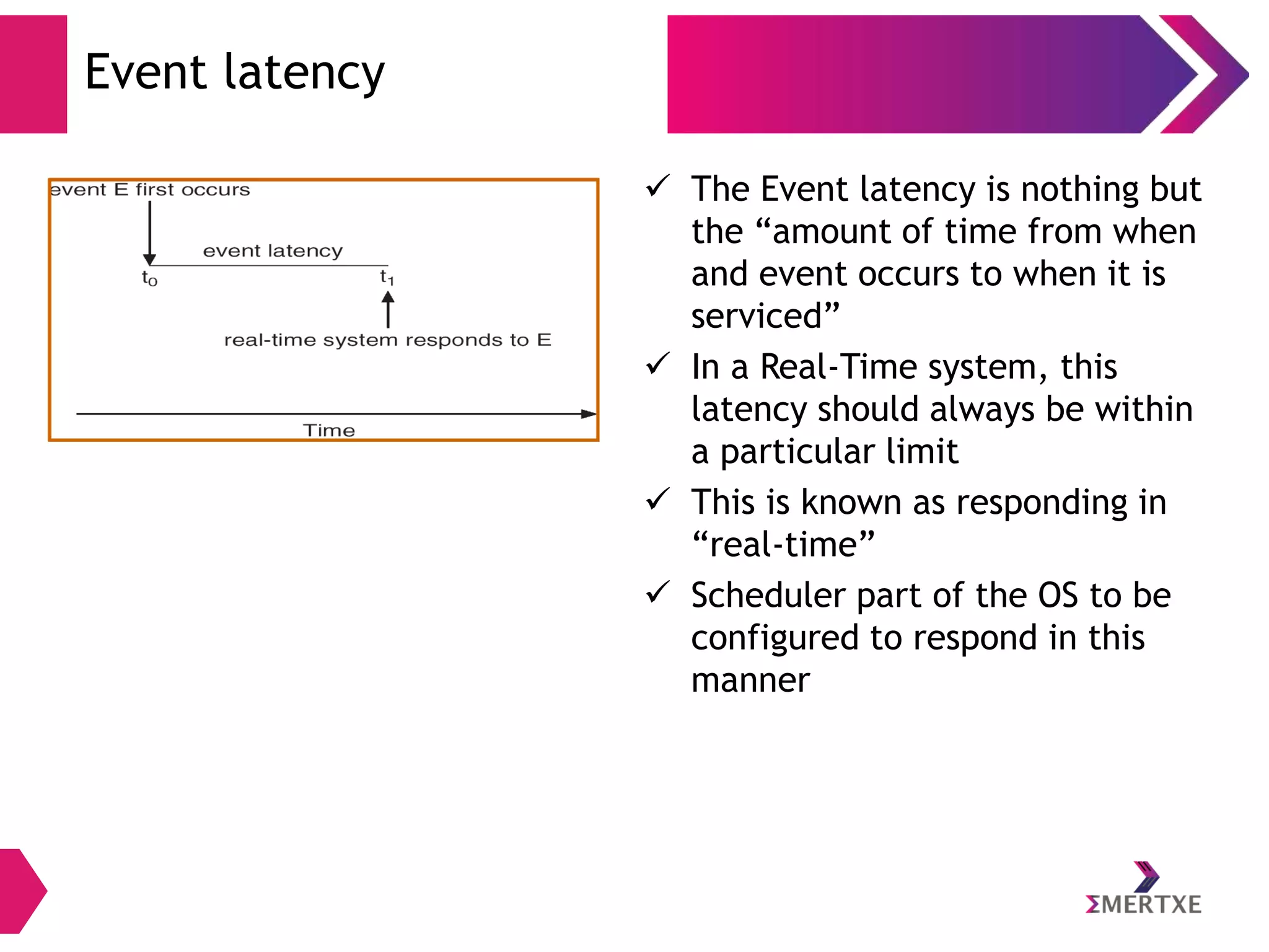 Event latency
 The Event latency is nothing but
the “amount of time from when
and event occurs to when it is
serviced”
 In a Real-Time system, this
latency should always be within
a particular limit
 This is known as responding in
“real-time”
 Scheduler part of the OS to be
configured to respond in this
manner

 
