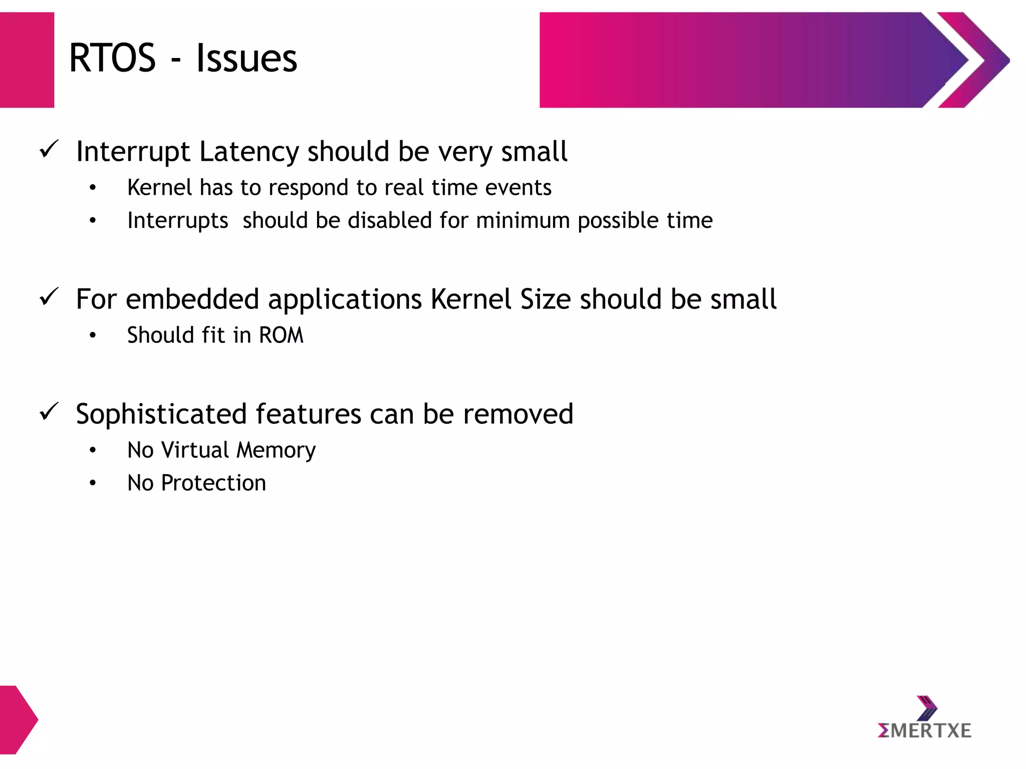 RTOS - Issues
 Interrupt Latency should be very small
•
•

Kernel has to respond to real time events
Interrupts should be disabled for minimum possible time

 For embedded applications Kernel Size should be small
•

Should fit in ROM

 Sophisticated features can be removed
•
•

No Virtual Memory
No Protection

 