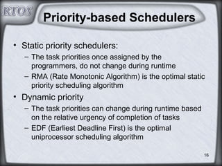 16
Priority-based Schedulers
• Static priority schedulers:
– The task priorities once assigned by the
programmers, do not change during runtime
– RMA (Rate Monotonic Algorithm) is the optimal static
priority scheduling algorithm
• Dynamic priority
– The task priorities can change during runtime based
on the relative urgency of completion of tasks
– EDF (Earliest Deadline First) is the optimal
uniprocessor scheduling algorithm
 
