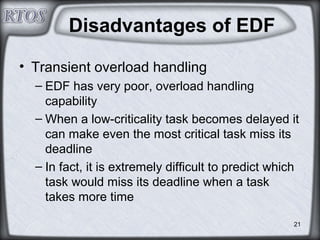 21
Disadvantages of EDF
• Transient overload handling
– EDF has very poor, overload handling
capability
– When a low-criticality task becomes delayed it
can make even the most critical task miss its
deadline
– In fact, it is extremely difficult to predict which
task would miss its deadline when a task
takes more time
 