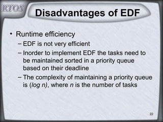 22
Disadvantages of EDF
• Runtime efficiency
– EDF is not very efficient
– Inorder to implement EDF the tasks need to
be maintained sorted in a priority queue
based on their deadline
– The complexity of maintaining a priority queue
is (log n), where n is the number of tasks
 