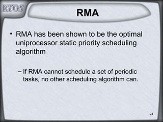 24
RMA
• RMA has been shown to be the optimal
uniprocessor static priority scheduling
algorithm
– If RMA cannot schedule a set of periodic
tasks, no other scheduling algorithm can.
 