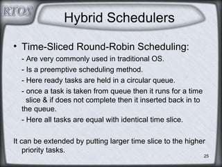 25
Hybrid Schedulers
• Time-Sliced Round-Robin Scheduling:
- Are very commonly used in traditional OS.
- Is a preemptive scheduling method.
- Here ready tasks are held in a circular queue.
- once a task is taken from queue then it runs for a time
slice & if does not complete then it inserted back in to
the queue.
- Here all tasks are equal with identical time slice.
It can be extended by putting larger time slice to the higher
priority tasks.
 