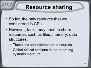 26
Resource sharing
• So far, the only resource that we
considered is CPU.
• However, tasks may need to share
resources such as files, memory, data
structures.
– These are nonpreemptable resources
– Called critical sections in the operating
systems literature
 