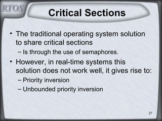 27
Critical Sections
• The traditional operating system solution
to share critical sections
– Is through the use of semaphores.
• However, in real-time systems this
solution does not work well, it gives rise to:
– Priority inversion
– Unbounded priority inversion
 