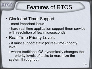 28
Features of RTOS
• Clock and Timer Support
- most important issue
- hard real time application support timer service
with resolution of few microseconds.
• Real-Time Priority Levels
- it must support static (or real-time) priority
level.
- where traditional OS dynamically changes the
priority levels of tasks to maximize the
system throughput.
 