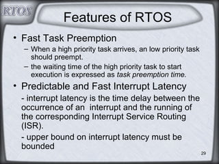 29
Features of RTOS
• Fast Task Preemption
– When a high priority task arrives, an low priority task
should preempt.
– the waiting time of the high priority task to start
execution is expressed as task preemption time.
• Predictable and Fast Interrupt Latency
- interrupt latency is the time delay between the
occurrence of an interrupt and the running of
the corresponding Interrupt Service Routing
(ISR).
- upper bound on interrupt latency must be
bounded
 