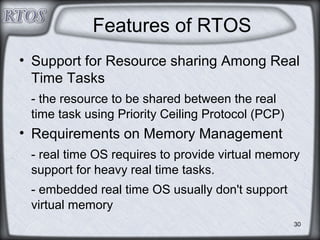 30
Features of RTOS
• Support for Resource sharing Among Real
Time Tasks
- the resource to be shared between the real
time task using Priority Ceiling Protocol (PCP)
• Requirements on Memory Management
- real time OS requires to provide virtual memory
support for heavy real time tasks.
- embedded real time OS usually don't support
virtual memory
 