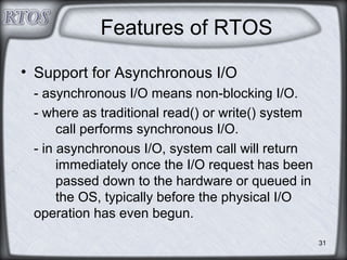 31
Features of RTOS
• Support for Asynchronous I/O
- asynchronous I/O means non-blocking I/O.
- where as traditional read() or write() system
call performs synchronous I/O.
- in asynchronous I/O, system call will return
immediately once the I/O request has been
passed down to the hardware or queued in
the OS, typically before the physical I/O
operation has even begun.
 