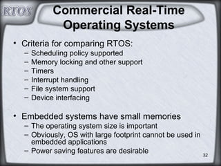 32
Commercial Real-Time
Operating Systems
• Criteria for comparing RTOS:
– Scheduling policy supported
– Memory locking and other support
– Timers
– Interrupt handling
– File system support
– Device interfacing
• Embedded systems have small memories
– The operating system size is important
– Obviously, OS with large footprint cannot be used in
embedded applications
– Power saving features are desirable
 