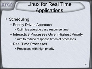 34
Linux for Real Time
Applications
• Scheduling
– Priority Driven Approach
• Optimize average case response time
– Interactive Processes Given Highest Priority
• Aim to reduce response times of processes
– Real Time Processes
• Processes with high priority
 