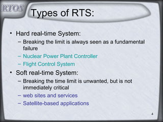 4
Types of RTS:
• Hard real-time System:
– Breaking the limit is always seen as a fundamental
failure
– Nuclear Power Plant Controller
– Flight Control System
• Soft real-time System:
– Breaking the time limit is unwanted, but is not
immediately critical
– web sites and services
– Satellite-based applications
 