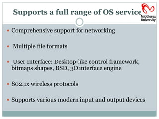 Supports a full range of OS services 
 Comprehensive support for networking 
 Multiple file formats 
 User Interface: Desktop-like control framework, 
bitmaps shapes, BSD, 3D interface engine 
 802.1x wireless protocols 
 Supports various modern input and output devices 
 