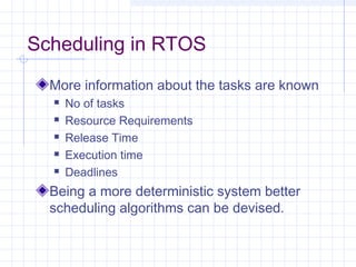 Scheduling in RTOS
  More information about the tasks are known
     No of tasks
     Resource Requirements
     Release Time
     Execution time
     Deadlines
  Being a more deterministic system better
  scheduling algorithms can be devised.
 
