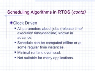 Scheduling Algorithms in RTOS (contd)

  Clock Driven
      All parameters about jobs (release time/
       execution time/deadline) known in
       advance.
      Schedule can be computed offline or at
       some regular time instances.
      Minimal runtime overhead.
      Not suitable for many applications.
 