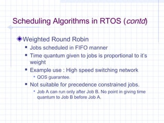 Scheduling Algorithms in RTOS (contd)

  Weighted Round Robin
      Jobs scheduled in FIFO manner
      Time quantum given to jobs is proportional to it’s
       weight
      Example use : High speed switching network
         QOS guarantee.
      Not suitable for precedence constrained jobs.
         Job A can run only after Job B. No point in giving time
          quantum to Job B before Job A.
 