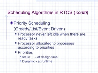 Scheduling Algorithms in RTOS (contd)

  Priority Scheduling
  (Greedy/List/Event Driven)
      Processor never left idle when there are
       ready tasks
      Processor allocated to processes
       according to priorities
      Priorities
         static - at design time
         Dynamic - at runtime
 