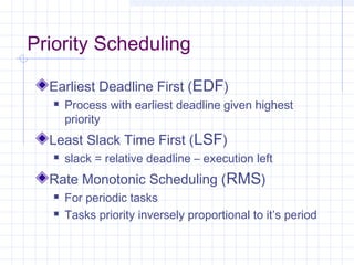 Priority Scheduling

  Earliest Deadline First (EDF)
      Process with earliest deadline given highest
       priority
  Least Slack Time First (LSF)
      slack = relative deadline – execution left
  Rate Monotonic Scheduling (RMS)
      For periodic tasks
      Tasks priority inversely proportional to it’s period
 