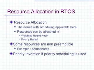 Resource Allocation in RTOS
  Resource Allocation
     The issues with scheduling applicable here.
     Resources can be allocated in
        Weighted Round Robin
        Priority Based

  Some resources are non preemptible
     Example : semaphores
  Priority Inversion if priority scheduling is used
 