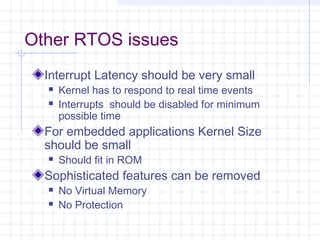 Other RTOS issues
  Interrupt Latency should be very small
     Kernel has to respond to real time events
     Interrupts should be disabled for minimum
      possible time
  For embedded applications Kernel Size
  should be small
     Should fit in ROM
  Sophisticated features can be removed
     No Virtual Memory
     No Protection
 