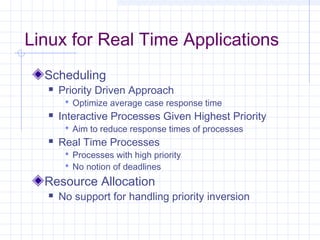 Linux for Real Time Applications
  Scheduling
      Priority Driven Approach
         Optimize average case response time
      Interactive Processes Given Highest Priority
         Aim to reduce response times of processes
      Real Time Processes
         Processes with high priority
         No notion of deadlines
  Resource Allocation
      No support for handling priority inversion
 