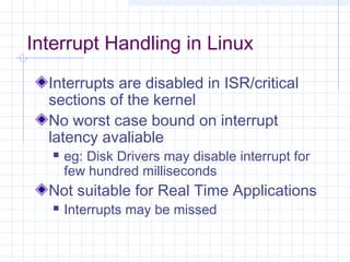 Interrupt Handling in Linux
  Interrupts are disabled in ISR/critical
  sections of the kernel
  No worst case bound on interrupt
  latency avaliable
      eg: Disk Drivers may disable interrupt for
       few hundred milliseconds
  Not suitable for Real Time Applications
      Interrupts may be missed
 