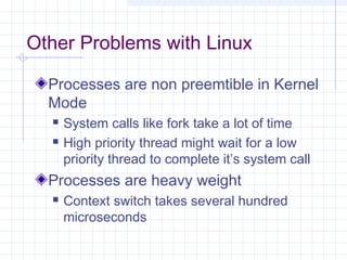 Other Problems with Linux

  Processes are non preemtible in Kernel
  Mode
     System calls like fork take a lot of time
     High priority thread might wait for a low
      priority thread to complete it’s system call
  Processes are heavy weight
     Context switch takes several hundred
      microseconds
 