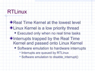 RTLinux
  Real Time Kernel at the lowest level
  Linux Kernel is a low priority thread
     Executed only when no real time tasks
  Interrupts trapped by the Real Time
  Kernel and passed onto Linux Kernel
     Software emulation to hardware interrupts
        Interrupts are queued by RTLinux
        Software emulation to disable_interrupt()
 