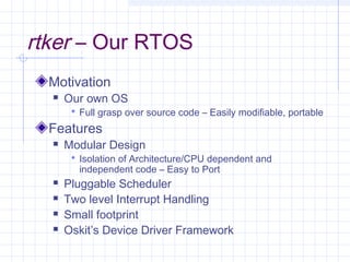 rtker – Our RTOS
  Motivation
     Our own OS
        Full grasp over source code – Easily modifiable, portable

  Features
     Modular Design
        Isolation of Architecture/CPU dependent and
         independent code – Easy to Port
     Pluggable Scheduler
     Two level Interrupt Handling
     Small footprint
     Oskit’s Device Driver Framework
 