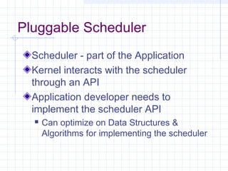Pluggable Scheduler
  Scheduler - part of the Application
  Kernel interacts with the scheduler
  through an API
  Application developer needs to
  implement the scheduler API
     Can optimize on Data Structures &
      Algorithms for implementing the scheduler
 