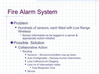 Fire Alarm System
  Problem
     Hundreds of sensors, each fitted with Low Range
      Wireless
        Sensor information to be logged in a server &
         appropriate action initiated
  Possible Solution
     Collaborative Action
        Routing
              Dynamic – Sensors/controllers may go down
              Auto Configurable – No/easy human intervention.
              Less Collision/Link Clogging
              Less no of intermediate nodes
                  Fast Response Time

              Secure
 