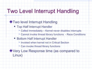 Two Level Interrupt Handling
  Two level Interrupt Handling
     Top Half Interrupt Handler
        Called Immediately – Kernel never disables interrupts
        Cannot invoke thread library functions - Race Conditions
     Bottom Half Interrupt Handler
        Invoked when kernel not in Critical Section
        Can invoke thread library functions

  Very Low Response time (as compared to
  Linux)
 