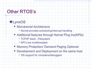 Other RTOS’s

  LynxOS
     Microkernel Architecture
        Kernel provides scheduling/interrupt handling
     Additional features through Kernel Plug Ins(KPIs)
        TCP/IP stack , Filesystem
        KPI’s are multithreaded
     Memory Protection/ Demand Paging Optional
     Development and Deployment on the same host
        OS support for compilers/debuggers
 