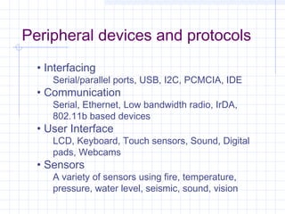 Peripheral devices and protocols
  • Interfacing
     Serial/parallel ports, USB, I2C, PCMCIA, IDE
  • Communication
     Serial, Ethernet, Low bandwidth radio, IrDA,
     802.11b based devices
  • User Interface
     LCD, Keyboard, Touch sensors, Sound, Digital
     pads, Webcams
  • Sensors
     A variety of sensors using fire, temperature,
     pressure, water level, seismic, sound, vision
 