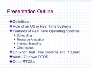 Presentation Outline
  Definitions
  Role of an OS in Real Time Systems
  Features of Real Time Operating Systems
     Scheduling
     Resource Allocation
     Interrupt Handling
     Other Issues
  Linux for Real Time Systems and RTLinux
  rtker – Our own RTOS
  Other RTOS’s
 