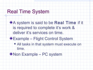 Real Time System

  A system is said to be Real Time if it
  is required to complete it’s work &
  deliver it’s services on time.
  Example – Flight Control System
     All tasks in that system must execute on
      time.
  Non Example – PC system
 