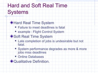 Hard and Soft Real Time
Systems
  Hard Real Time System
     Failure to meet deadlines is fatal
     example : Flight Control System
  Soft Real Time System
     Late completion of jobs is undesirable but not
      fatal.
     System performance degrades as more & more
      jobs miss deadlines
     Online Databases
  Qualitative Definition.
 