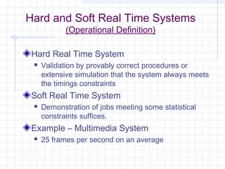 Hard and Soft Real Time Systems
            (Operational Definition)

 Hard Real Time System
    Validation by provably correct procedures or
     extensive simulation that the system always meets
     the timings constraints
 Soft Real Time System
    Demonstration of jobs meeting some statistical
     constraints suffices.
 Example – Multimedia System
    25 frames per second on an average
 