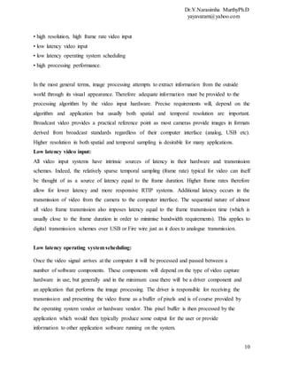 Dr.Y.Narasimha MurthyPh.D
yayavaram@yahoo.com
10
• high resolution, high frame rate video input
• low latency video input
• low latency operating system scheduling
• high processing performance.
In the most general terms, image processing attempts to extract information from the outside
world through its visual appearance. Therefore adequate information must be provided to the
processing algorithm by the video input hardware. Precise requirements will, depend on the
algorithm and application but usually both spatial and temporal resolution are important.
Broadcast video provides a practical reference point as most cameras provide images in formats
derived from broadcast standards regardless of their computer interface (analog, USB etc).
Higher resolution in both spatial and temporal sampling is desirable for many applications.
Low latency video input:
All video input systems have intrinsic sources of latency in their hardware and transmission
schemes. Indeed, the relatively sparse temporal sampling (frame rate) typical for video can itself
be thought of as a source of latency equal to the frame duration. Higher frame rates therefore
allow for lower latency and more responsive RTIP systems. Additional latency occurs in the
transmission of video from the camera to the computer interface. The sequential nature of almost
all video frame transmission also imposes latency equal to the frame transmission time (which is
usually close to the frame duration in order to minimise bandwidth requirements). This applies to
digital transmission schemes over USB or Fire wire just as it does to analogue transmission.
Low latency operating system scheduling:
Once the video signal arrives at the computer it will be processed and passed between a
number of software components. These components will depend on the type of video capture
hardware in use, but generally and in the minimum case there will be a driver component and
an application that performs the image processing. The driver is responsible for receiving the
transmission and presenting the video frame as a buffer of pixels and is of course provided by
the operating system vendor or hardware vendor. This pixel buffer is then processed by the
application which would then typically produce some output for the user or provide
information to other application software running on the system.
 