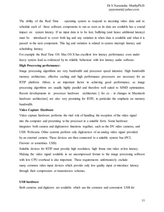 Dr.Y.Narasimha MurthyPh.D
yayavaram@yahoo.com
11
The ability of the Real Time operating system to respond to incoming video data and to
schedule each of these software components to run as soon as its data are available has a crucial
impact on system latency. If no input data is to be lost, buffering (and hence additional latency)
must be introduced to cover both lag and any variation in when data is available and when it is
passed to the next component. This lag and variation is related to system interrupt latency and
scheduling latency.
For example the Real Time OS Mac OS X has excellent low latency performance even under
heavy system load as evidenced by its reliable behaviour with low latency audio software.
High Processing performance:
Image processing algorithms are very bandwidth and processor speed intensive. High bandwidth
memory architecture, effective caching and high performance processors are necessary for an
RTIP platform. Altivec is an important factor in achieving good performance, as image
processing algorithms are usually highly parallel and therefore well suited to SIMD optimization.
Recent developments in processor hardware architecture [ for ex : in changes in Macintosh
hardware architecture] are also very promising for RTIP, in particular the emphasis on memory
bandwidth.
Video Capture Hardware
Video capture hardware performs the vital role of handling the reception of the video signal
into the computer and presenting to the processor in a suitable form. Some hardware
integrates both camera and digitization functions together, such as the DV video cameras, and
USB Webcams. Other systems perform only digitization of an analog video signal provided
by an external camera. These devices are then connected to a suitable system bus (PCI,
Firewire or sometimes USB).
Suitable devices for RTIP must provide high resolution, high frame rate video at low latency.
Making the video signal available in an uncompressed format to the image processing software
with low CPU overhead is also important. These requirements unfortunately exclude
many common video input devices which provide only low quality input or introduce latency
through their compression or transmission schemes.
USB hardware
Both cameras and digitizers are available which use the common and convenient USB for
 
