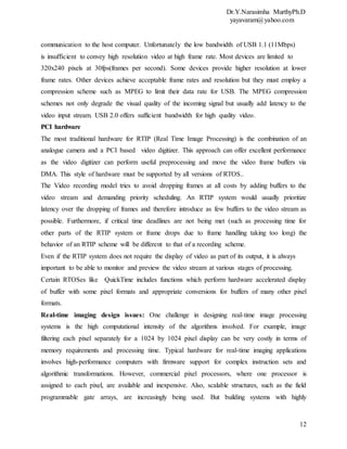 Dr.Y.Narasimha MurthyPh.D
yayavaram@yahoo.com
12
communication to the host computer. Unfortunately the low bandwidth of USB 1.1 (11Mbps)
is insufficient to convey high resolution video at high frame rate. Most devices are limited to
320x240 pixels at 30fps(frames per second). Some devices provide higher resolution at lower
frame rates. Other devices achieve acceptable frame rates and resolution but they must employ a
compression scheme such as MPEG to limit their data rate for USB. The MPEG compression
schemes not only degrade the visual quality of the incoming signal but usually add latency to the
video input stream. USB 2.0 offers sufficient bandwidth for high quality video.
PCI hardware
The most traditional hardware for RTIP (Real Time Image Processing) is the combination of an
analogue camera and a PCI based video digitizer. This approach can offer excellent performance
as the video digitizer can perform useful preprocessing and move the video frame buffers via
DMA. This style of hardware must be supported by all versions of RTOS..
The Video recording model tries to avoid dropping frames at all costs by adding buffers to the
video stream and demanding priority scheduling. An RTIP system would usually prioritize
latency over the dropping of frames and therefore introduce as few buffers to the video stream as
possible. Furthermore, if critical time deadlines are not being met (such as processing time for
other parts of the RTIP system or frame drops due to frame handling taking too long) the
behavior of an RTIP scheme will be different to that of a recording scheme.
Even if the RTIP system does not require the display of video as part of its output, it is always
important to be able to monitor and preview the video stream at various stages of processing.
Certain RTOSes like QuickTime includes functions which perform hardware accelerated display
of buffer with some pixel formats and appropriate conversions for buffers of many other pixel
formats.
Real-time imaging design issues: One challenge in designing real-time image processing
systems is the high computational intensity of the algorithms involved. For example, image
filtering each pixel separately for a 1024 by 1024 pixel display can be very costly in terms of
memory requirements and processing time. Typical hardware for real-time imaging applications
involves high-performance computers with firmware support for complex instruction sets and
algorithmic transformations. However, commercial pixel processors, where one processor is
assigned to each pixel, are available and inexpensive. Also, scalable structures, such as the field
programmable gate arrays, are increasingly being used. But building systems with highly
 